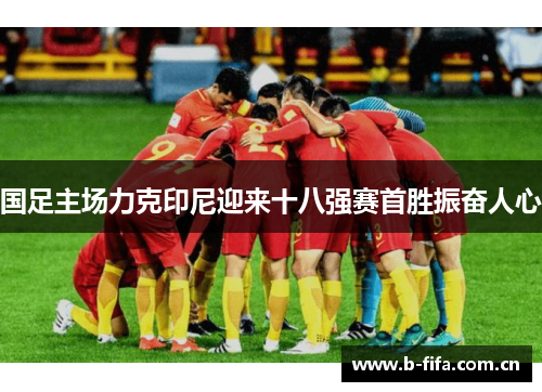 国足主场力克印尼迎来十八强赛首胜振奋人心